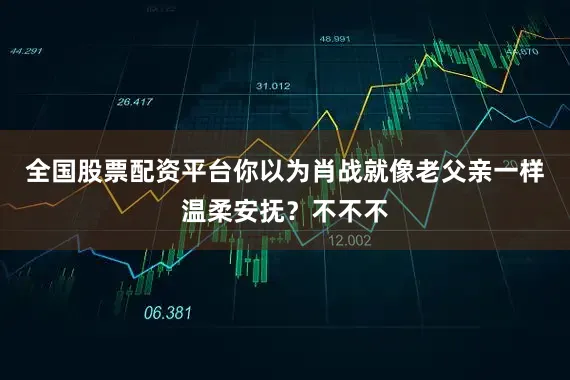 全国股票配资平台你以为肖战就像老父亲一样温柔安抚？不不不