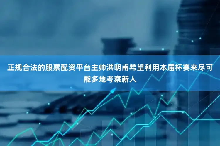正规合法的股票配资平台主帅洪明甫希望利用本届杯赛来尽可能多地考察新人
