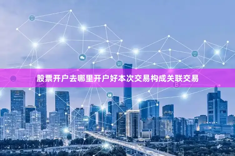 股票开户去哪里开户好本次交易构成关联交易
