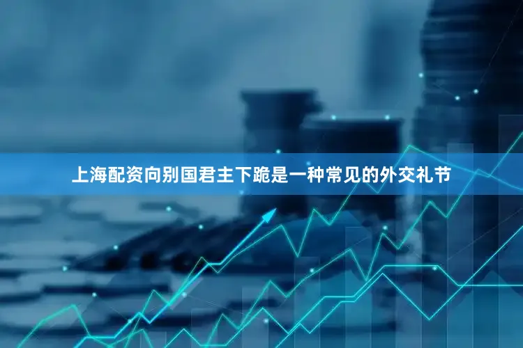 上海配资向别国君主下跪是一种常见的外交礼节