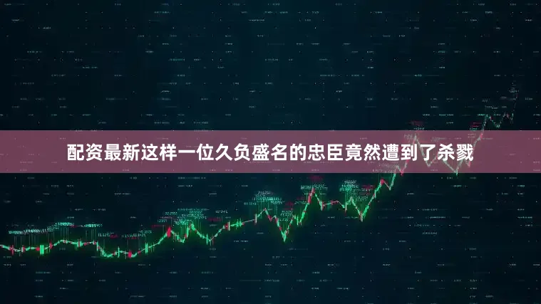 配资最新这样一位久负盛名的忠臣竟然遭到了杀戮
